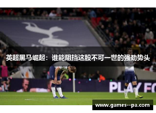 英超黑马崛起：谁能阻挡这股不可一世的强劲势头