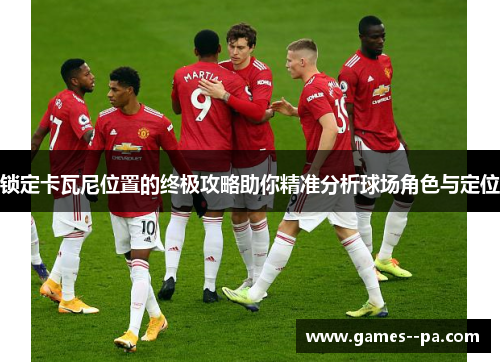 锁定卡瓦尼位置的终极攻略助你精准分析球场角色与定位