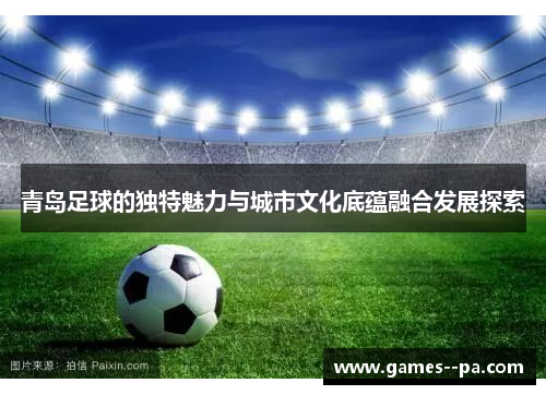 青岛足球的独特魅力与城市文化底蕴融合发展探索